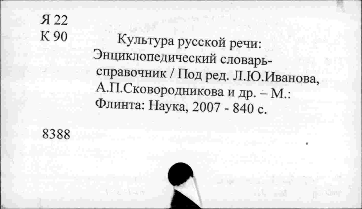 ﻿Я 22
К 90 Культура русской речи: Энциклопедический словарь-справочник / Под ред. Л.Ю.Иванова, А.П.Сковородникова и др. - М.: Флинта: Наука, 2007 - 840 с.
8388